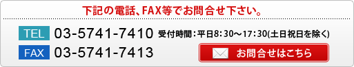 下記の電話、FAX等でお問合せ下さい。
TEL 03-5741-7410 受付時間：平日8：30～17：30(土日祝日を除く) FAX 03-5741-7413