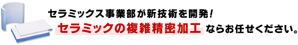 セラミックス事業部が新技術を開発!
セラミックの複雑精密加工ならお任せください。