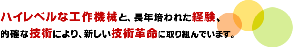 ハイレベルな工作機械と長年培われた経験、
的確な技術により新しい技術革命に取り組んでます。