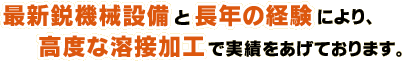最新鋭機械設備と長年の経験により、高度な溶接加工で実績をあげております。