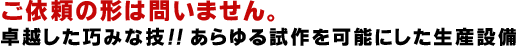 ご依頼の形は問いません。
卓越した巧みな技！！あらゆる試作を可能にした生産設備